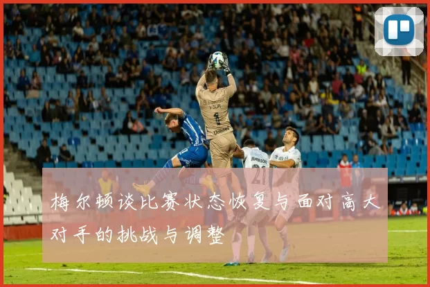 梅尔顿谈比赛状态恢复与面对高大对手的挑战与调整