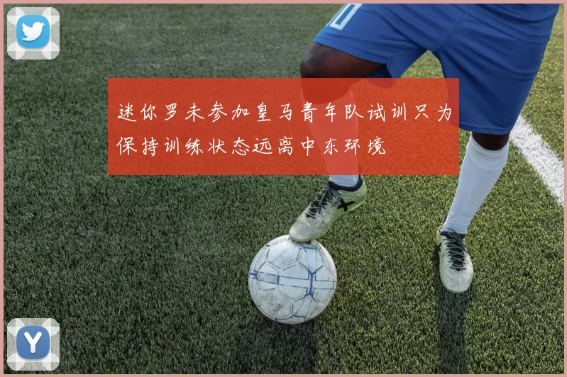 迷你罗未参加皇马青年队试训只为保持训练状态远离中东环境