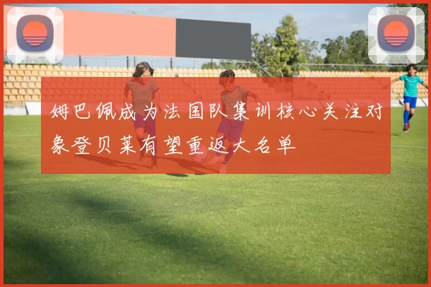姆巴佩成为法国队集训核心关注对象登贝莱有望重返大名单