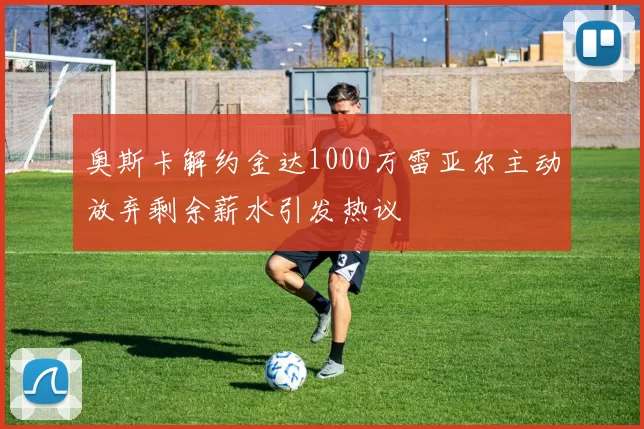 奥斯卡解约金达1000万雷亚尔主动放弃剩余薪水引发热议