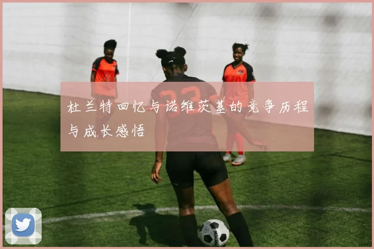 杜兰特回忆与诺维茨基的竞争历程与成长感悟