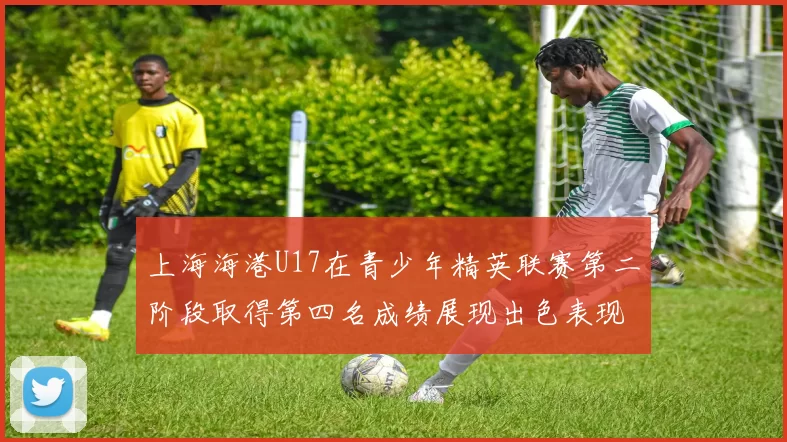 上海海港U17在青少年精英联赛第二阶段取得第四名成绩展现出色表现