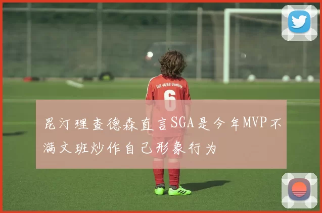 昆汀理查德森直言SGA是今年MVP不满文班炒作自己形象行为