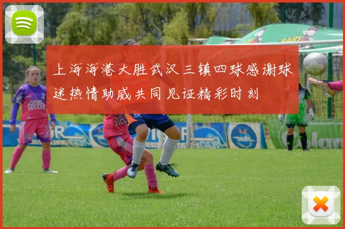 上海海港大胜武汉三镇四球感谢球迷热情助威共同见证精彩时刻