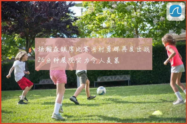 杨瀚森缺席比赛河村勇辉再度出战26分钟展现实力令人羡慕