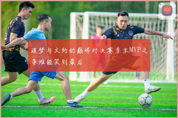 追梦与文约的巅峰对决赛季末MVP之争谁能笑到最后