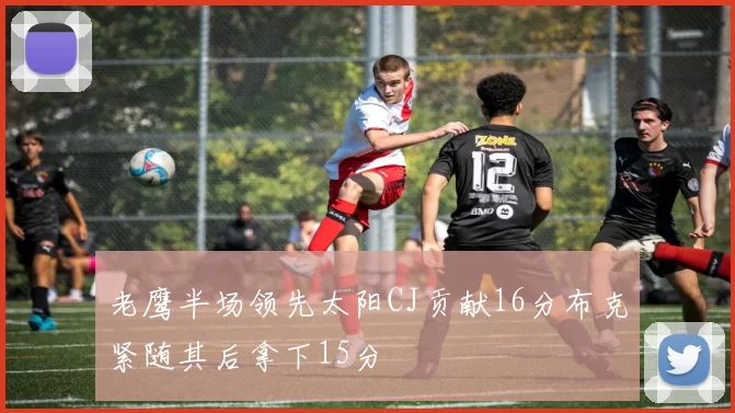 老鹰半场领先太阳CJ贡献16分布克紧随其后拿下15分