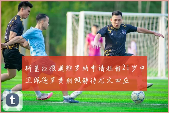 斯基拉报道维罗纳申请租借21岁中卫佩德罗费利佩静待尤文回应