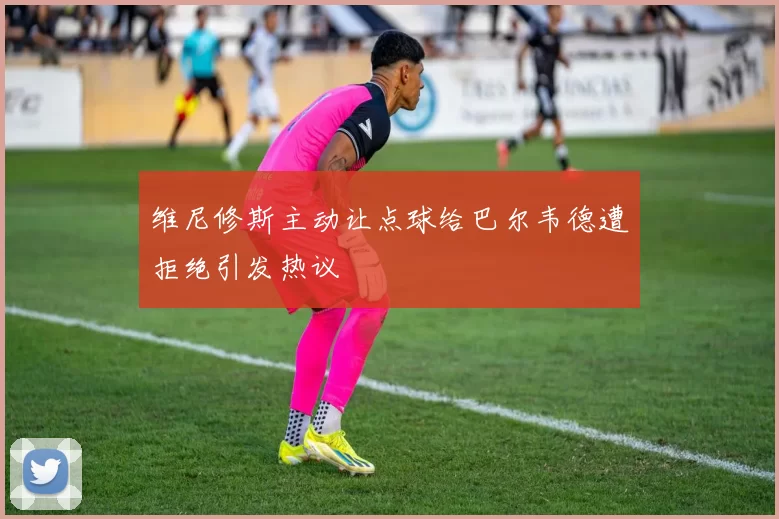 维尼修斯主动让点球给巴尔韦德遭拒绝引发热议