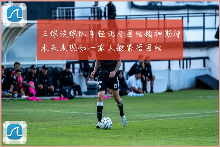 三球谈球队年轻化与团结精神期待未来表现如一家人般紧密团结
