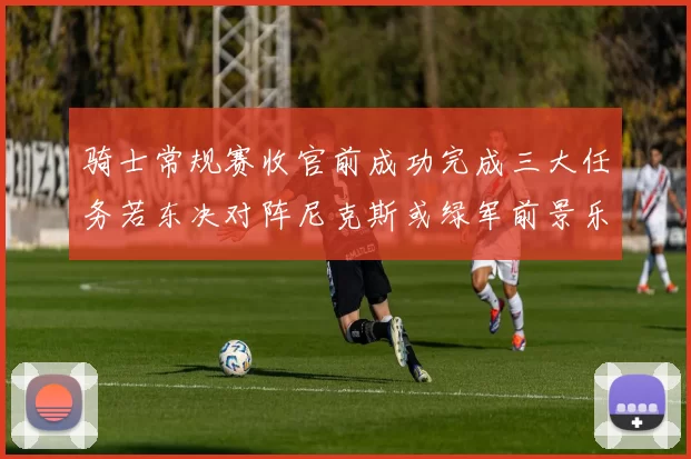 骑士常规赛收官前成功完成三大任务若东决对阵尼克斯或绿军前景乐观