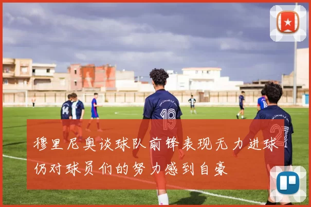 穆里尼奥谈球队前锋表现无力进球仍对球员们的努力感到自豪