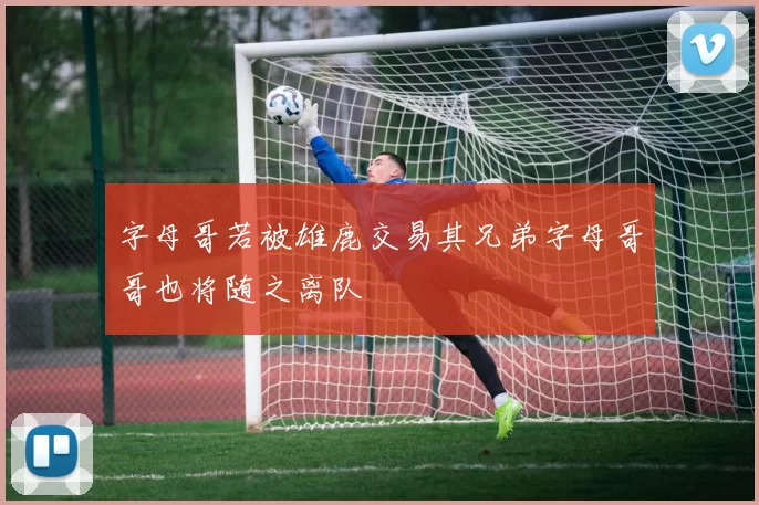 字母哥若被雄鹿交易其兄弟字母哥哥也将随之离队