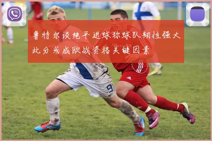 鲁特尔谈绝平进球称球队韧性强大此分或成欧战资格关键因素