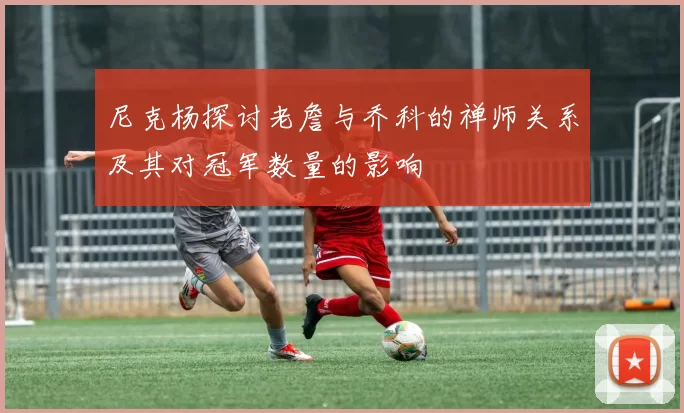 尼克杨探讨老詹与乔科的禅师关系及其对冠军数量的影响