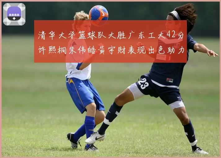 清华大学篮球队大胜广东工大42分许熙桐朱伟皓黄宇财表现出色助力胜利